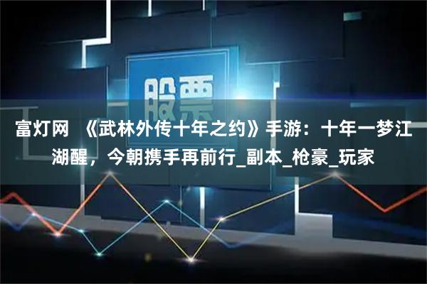 富灯网  《武林外传十年之约》手游：十年一梦江湖醒，今朝携手再前行_副本_枪豪_玩家