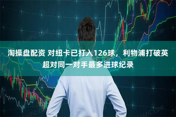 淘操盘配资 对纽卡已打入126球，利物浦打破英超对同一对手最多进球纪录