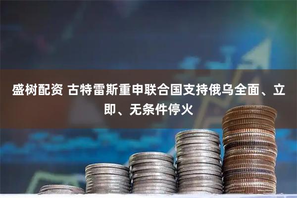 盛树配资 古特雷斯重申联合国支持俄乌全面、立即、无条件停火