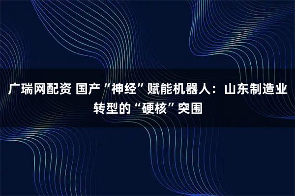 广瑞网配资 国产“神经”赋能机器人：山东制造业转型的“硬核”突围