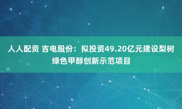 人人配资 吉电股份：拟投资49.20亿元建设梨树绿色甲醇创新示范项目