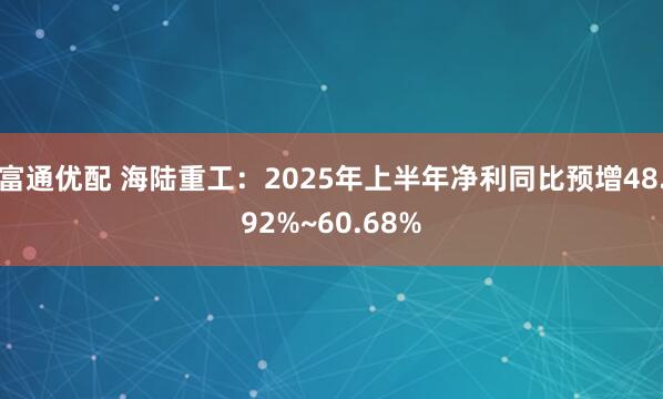 富通优配 海陆重工：2025年上半年净利同比预增48.92%~60.68%