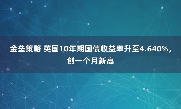 金垒策略 英国10年期国债收益率升至4.640%，创一个月新高