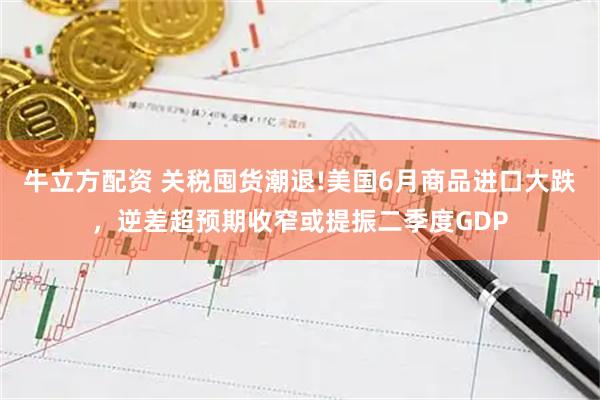 牛立方配资 关税囤货潮退!美国6月商品进口大跌，逆差超预期收窄或提振二季度GDP