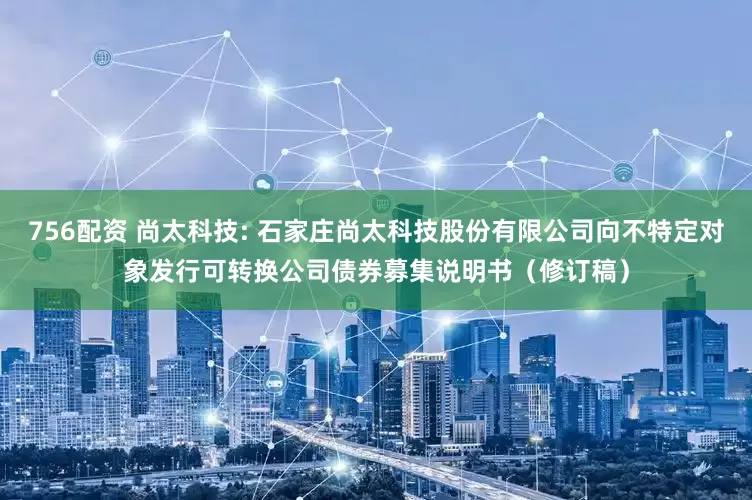 756配资 尚太科技: 石家庄尚太科技股份有限公司向不特定对象发行可转换公司债券募集说明书（修订稿）