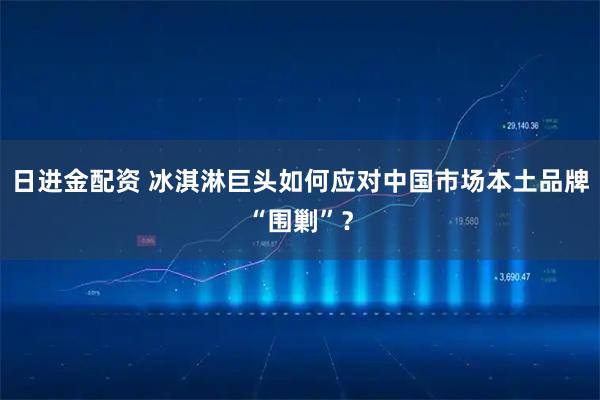 日进金配资 冰淇淋巨头如何应对中国市场本土品牌“围剿”？