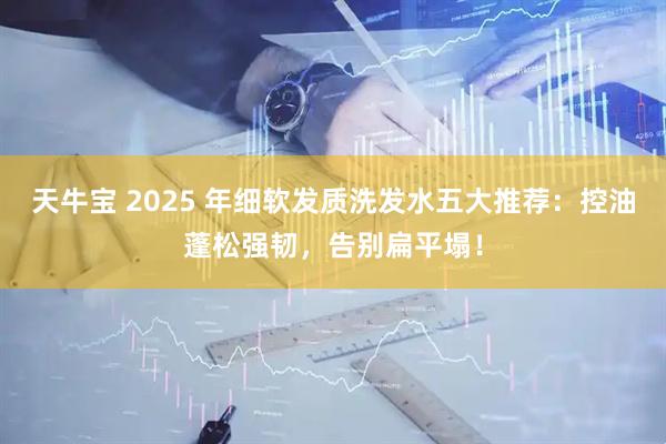 天牛宝 2025 年细软发质洗发水五大推荐：控油蓬松强韧，告别扁平塌！