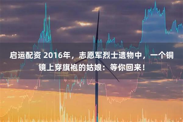 启运配资 2016年，志愿军烈士遗物中，一个铜镜上穿旗袍的姑娘：等你回来！